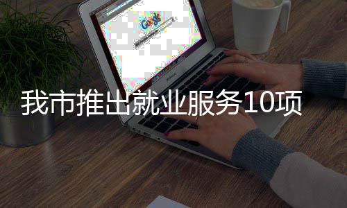 有平有学有后项举措 创业推出台 堂 转岗服务盾我市就业求职
